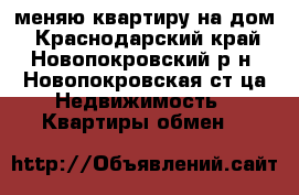 меняю квартиру на дом - Краснодарский край, Новопокровский р-н, Новопокровская ст-ца Недвижимость » Квартиры обмен   